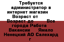 Требуется администратор в интернет магазин.  › Возраст от ­ 22 › Возраст до ­ 40 - Все города Работа » Вакансии   . Ямало-Ненецкий АО,Салехард г.